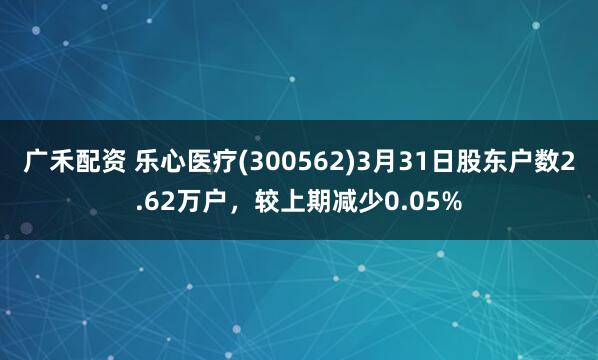 广禾配资 乐心医疗(300562)3月31日股东户数2.62万户，较上期减少0.05%