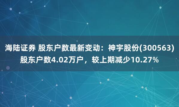 海陆证券 股东户数最新变动：神宇股份(300563)股东户数4.02万户，较上期减少10.27%