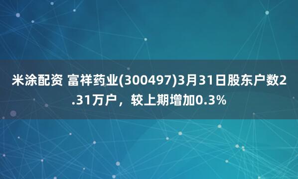米涂配资 富祥药业(300497)3月31日股东户数2.31万户，较上期增加0.3%