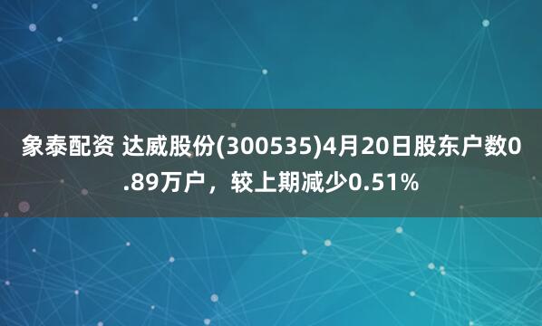 象泰配资 达威股份(300535)4月20日股东户数0.89万户，较上期减少0.51%