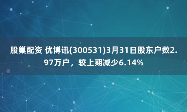 股巢配资 优博讯(300531)3月31日股东户数2.97万户，较上期减少6.14%