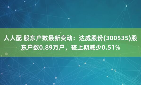 人人配 股东户数最新变动：达威股份(300535)股东户数0.89万户，较上期减少0.51%