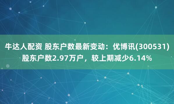 牛达人配资 股东户数最新变动：优博讯(300531)股东户数2.97万户，较上期减少6.14%
