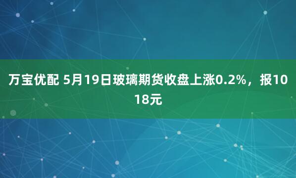 万宝优配 5月19日玻璃期货收盘上涨0.2%，报1018元