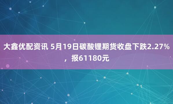 大鑫优配资讯 5月19日碳酸锂期货收盘下跌2.27%，报61180元