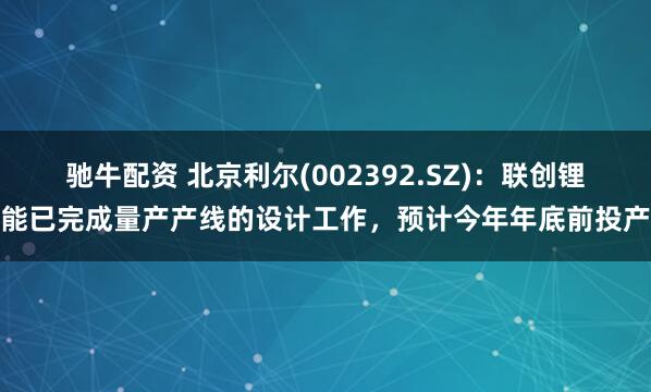 驰牛配资 北京利尔(002392.SZ)：联创锂能已完成量产产线的设计工作，预计今年年底前投产
