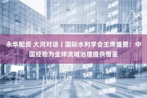 永华配资 大河对话丨国际水利学会主席盛赞：中国经验为全球流域治理提供借鉴