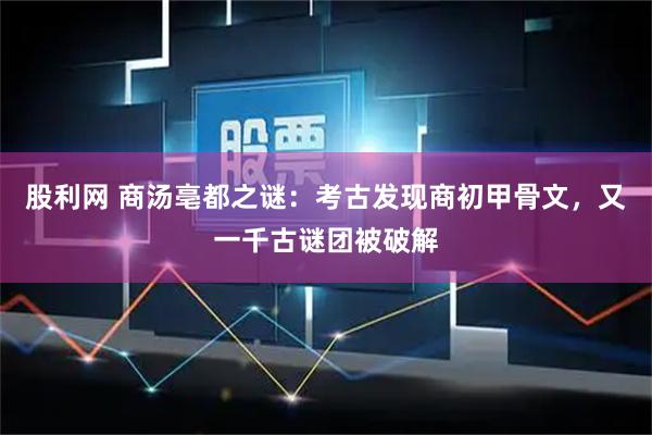 股利网 商汤亳都之谜：考古发现商初甲骨文，又一千古谜团被破解
