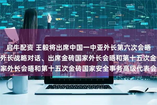 启牛配资 王毅将出席中国一中亚外长第六次会晤并举行中哈(萨克斯坦)外长战略对话、出席金砖国家外长会晤和第十五次金砖国家安全事务高级代表会议