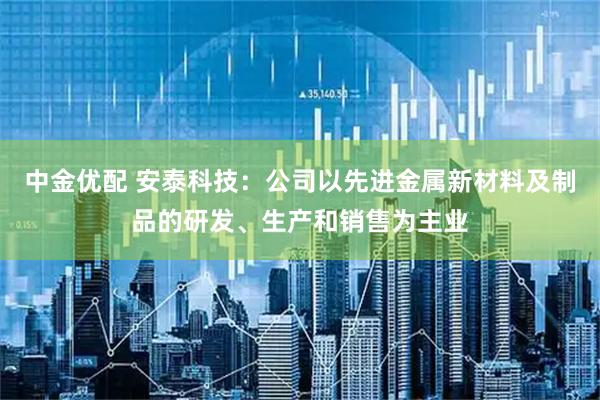中金优配 安泰科技：公司以先进金属新材料及制品的研发、生产和销售为主业