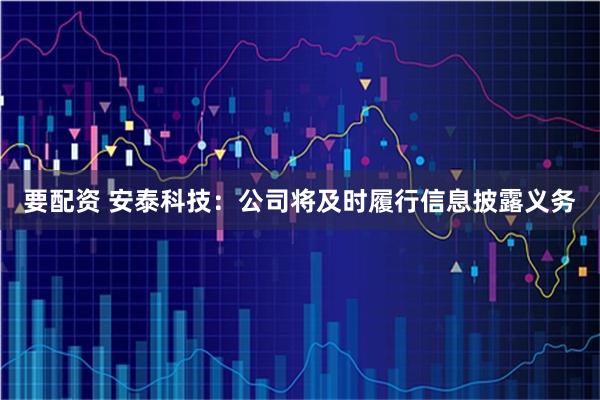 要配资 安泰科技:公司将及时履行信息披露义务