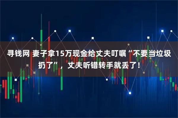 寻钱网 妻子拿15万现金给丈夫叮嘱“不要当垃圾扔了”，丈夫听错转手就丢了！