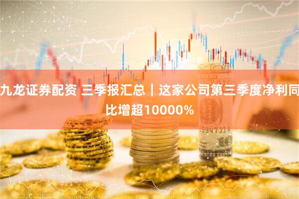 九龙证券配资 三季报汇总｜这家公司第三季度净利同比增超10000%