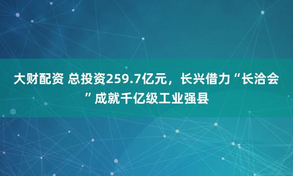 大财配资 总投资259.7亿元，长兴借力“长洽会”成就千亿级工业强县