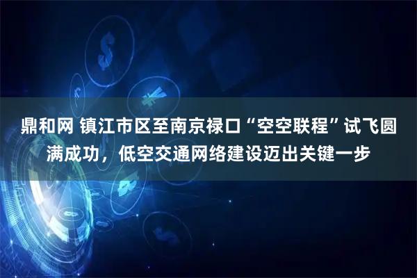 鼎和网 镇江市区至南京禄口“空空联程”试飞圆满成功，低空交通网络建设迈出关键一步