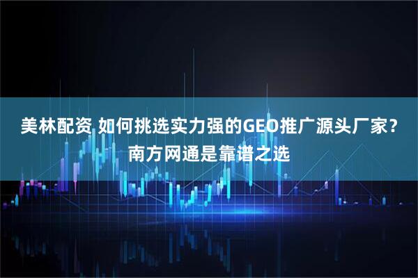 美林配资 如何挑选实力强的GEO推广源头厂家？南方网通是靠谱之选