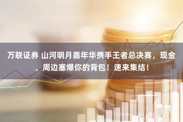 万联证券 山河明月嘉年华携手王者总决赛，现金、周边塞爆你的背包！速来集结！