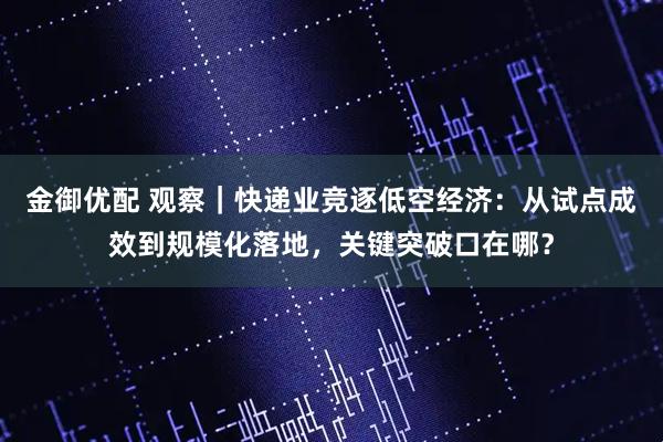 金御优配 观察｜快递业竞逐低空经济：从试点成效到规模化落地，关键突破口在哪？