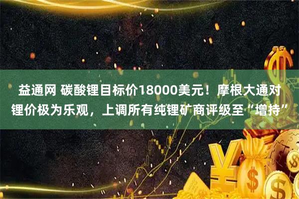 益通网 碳酸锂目标价18000美元!摩根大通对锂价极为乐观,上调所有纯锂矿商评级至“增持”
