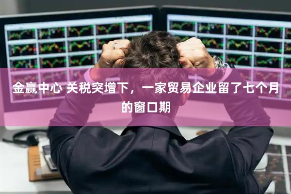 金赢中心 关税突增下,一家贸易企业留了七个月的窗口期