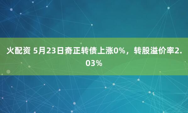 火配资 5月23日奇正转债上涨0%，转股溢价率2.03%