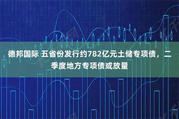 德邦国际 五省份发行约782亿元土储专项债，二季度地方专项债或放量
