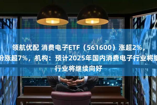 领航优配 消费电子ETF（561600）涨超2%，芯原股份涨超7%，机构：预计2025年国内消费电子行业将继续向好