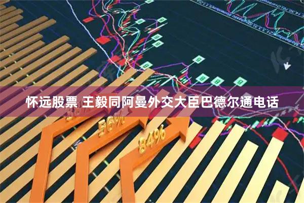怀远股票 王毅同阿曼外交大臣巴德尔通电话
