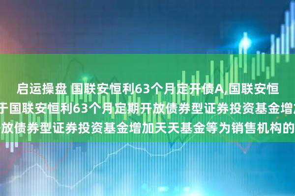 启运操盘 国联安恒利63个月定开债A,国联安恒利63个月定开债C: 关于国联安恒利63个月定期开放债券型证券投资基金增加天天基金等为销售机构的公告