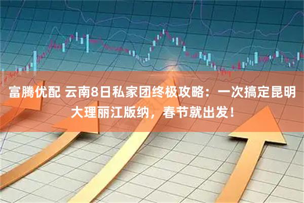 富腾优配 云南8日私家团终极攻略：一次搞定昆明大理丽江版纳，春节就出发！