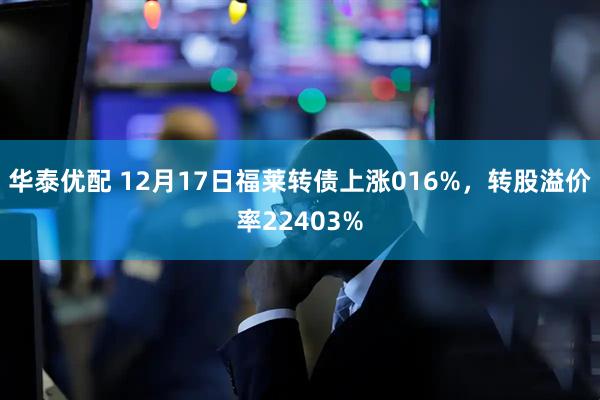 华泰优配 12月17日福莱转债上涨016%，转股溢价率22403%