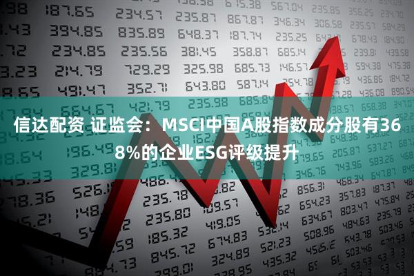信达配资 证监会：MSCI中国A股指数成分股有368%的企业ESG评级提升