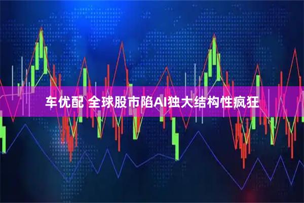 车优配 全球股市陷AI独大结构性疯狂