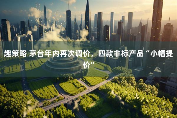 趣策略 茅台年内再次调价，四款非标产品“小幅提价”