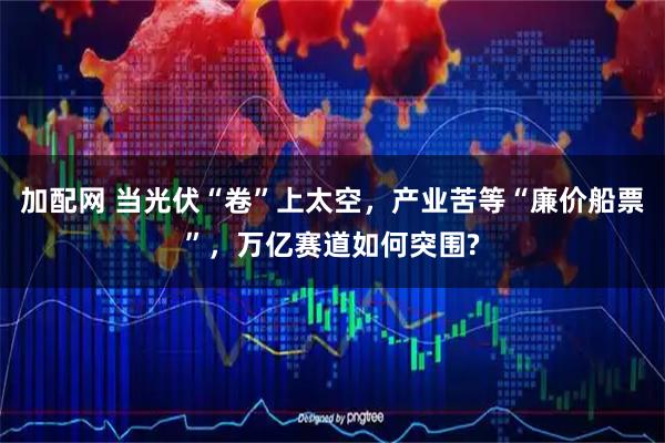 加配网 当光伏“卷”上太空，产业苦等“廉价船票”，万亿赛道如何突围?