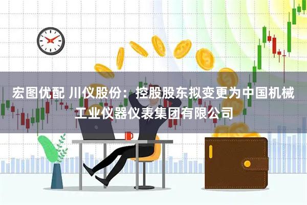 宏图优配 川仪股份：控股股东拟变更为中国机械工业仪器仪表集团有限公司