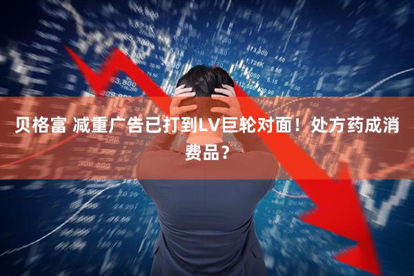 贝格富 减重广告已打到LV巨轮对面！处方药成消费品？