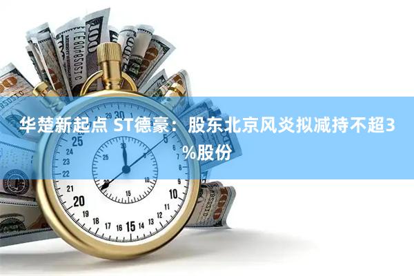 华楚新起点 ST德豪：股东北京风炎拟减持不超3%股份