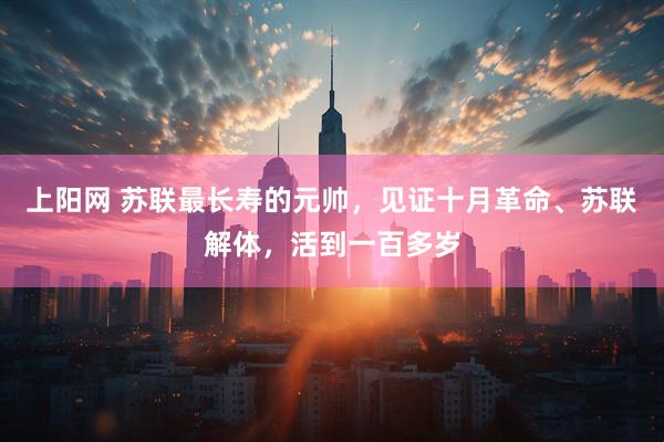 上阳网 苏联最长寿的元帅,见证十月革命、苏联解体,活到一百多岁