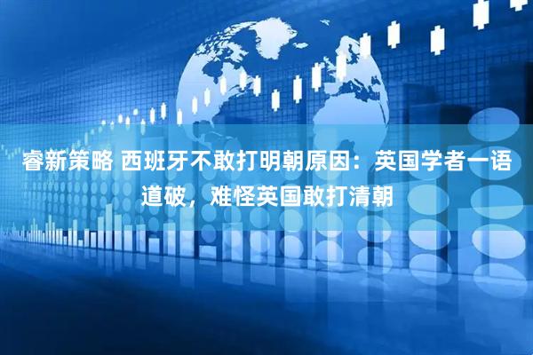 睿新策略 西班牙不敢打明朝原因:英国学者一语道破,难怪英国敢打清朝