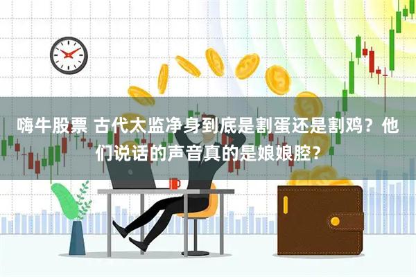 嗨牛股票 古代太监净身到底是割蛋还是割鸡?他们说话的声音真的是娘娘腔?