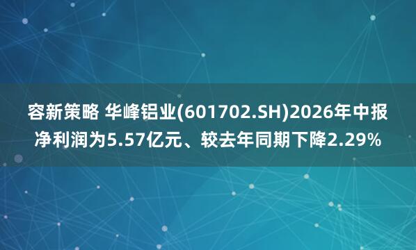 容新策略 华峰铝业(601702.SH)2026年中报净利润为5.57亿元、较去年同期下降2.29%