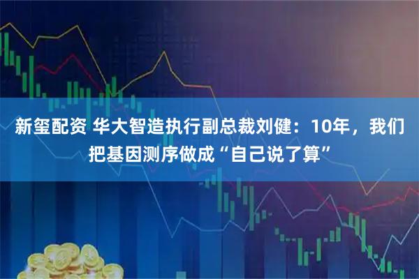 新玺配资 华大智造执行副总裁刘健：10年，我们把基因测序做成“自己说了算”